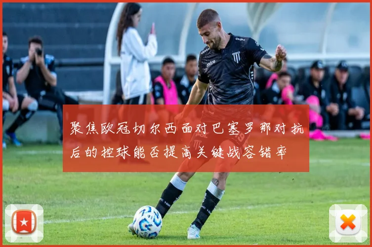 聚焦欧冠切尔西面对巴塞罗那对抗后的控球能否提高关键战容错率