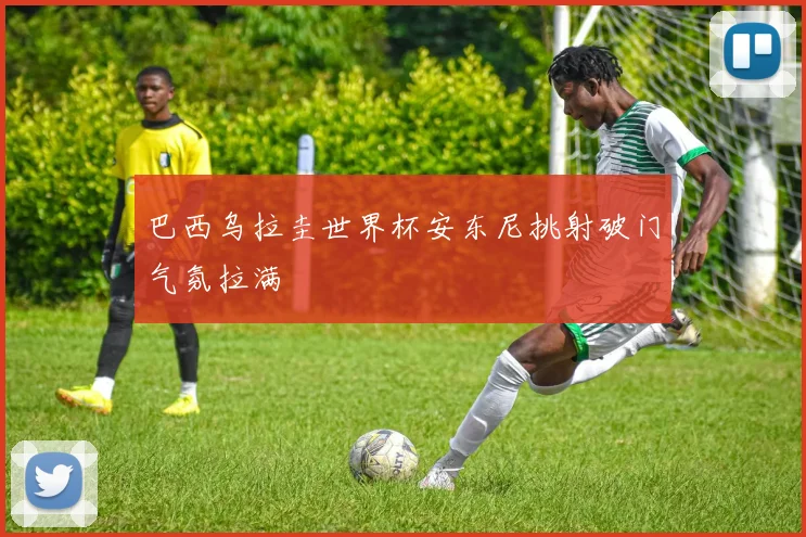 巴西乌拉圭世界杯安东尼挑射破门气氛拉满