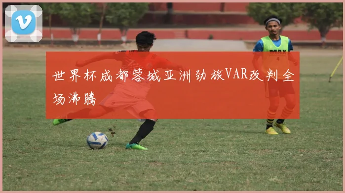 世界杯成都蓉城亚洲劲旅VAR改判全场沸腾