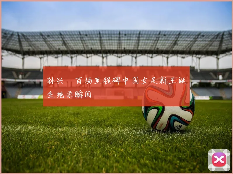 孙兴慜百场里程碑中国女足新王诞生绝杀瞬间