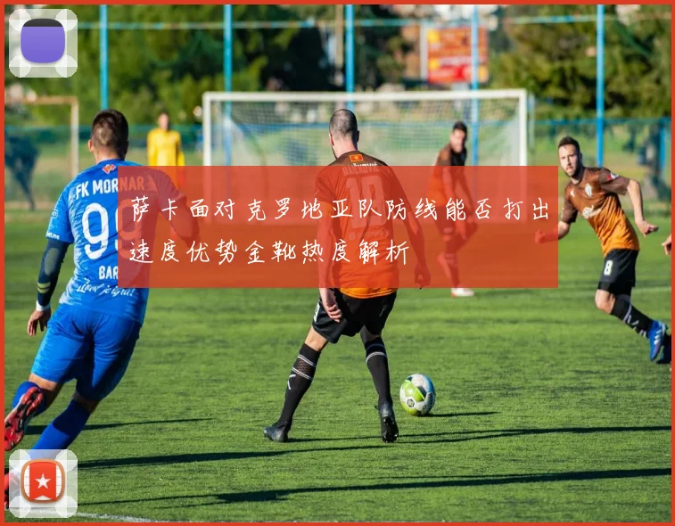 萨卡面对克罗地亚队防线能否打出速度优势金靴热度解析