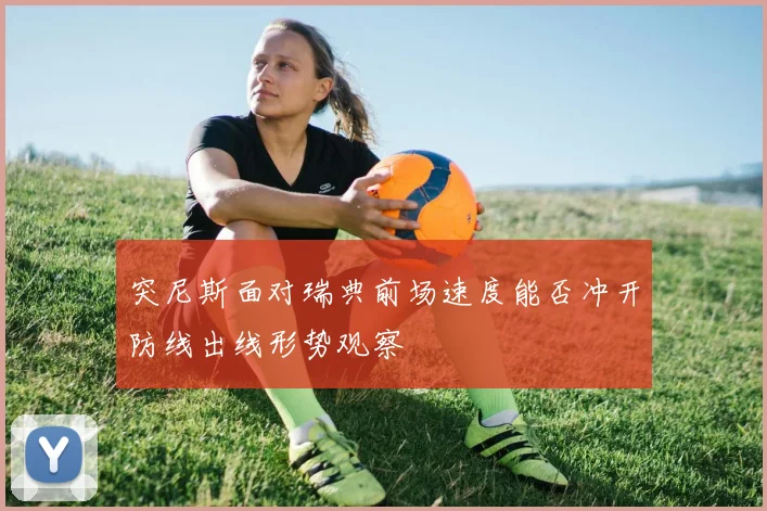 突尼斯面对瑞典前场速度能否冲开防线出线形势观察