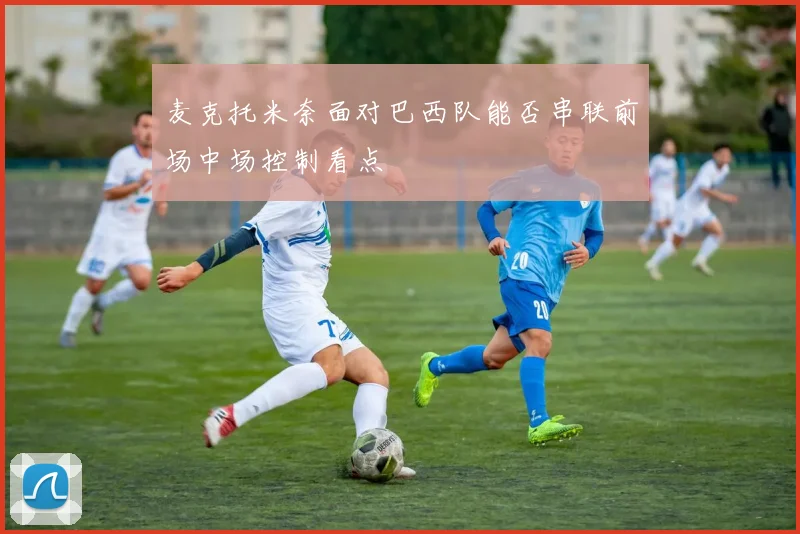 麦克托米奈面对巴西队能否串联前场中场控制看点
