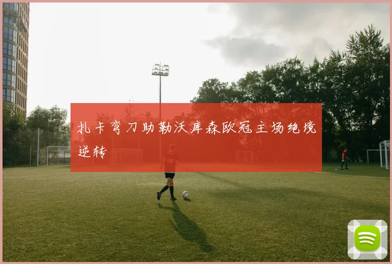 扎卡弯刀助勒沃库森欧冠主场绝境逆转