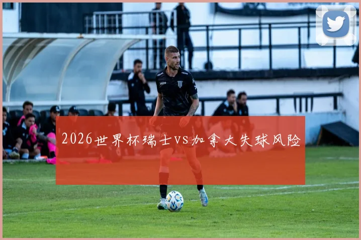 2026世界杯瑞士vs加拿大失球风险