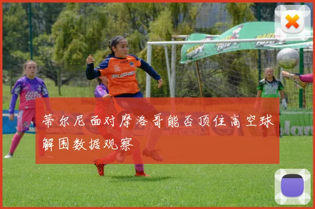 蒂尔尼面对摩洛哥能否顶住高空球解围数据观察