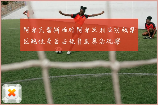阿尔瓦雷斯面对阿尔及利亚防线禁区跑位是否占优首发悬念观察