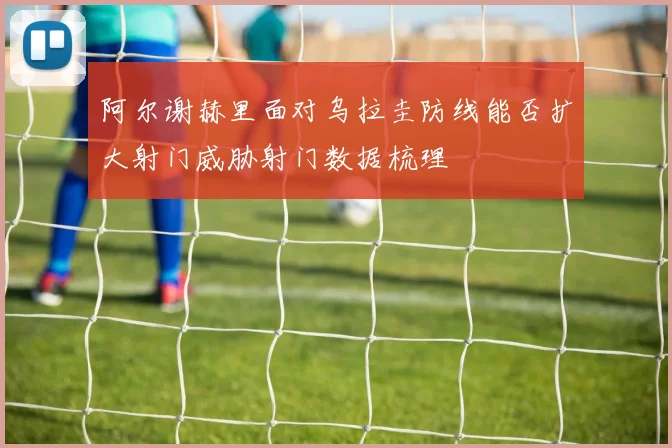 阿尔谢赫里面对乌拉圭防线能否扩大射门威胁射门数据梳理