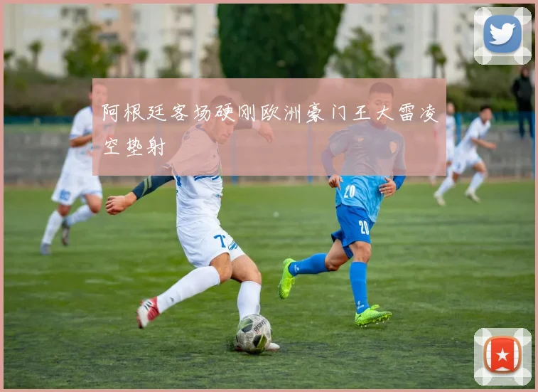 阿根廷客场硬刚欧洲豪门王大雷凌空垫射