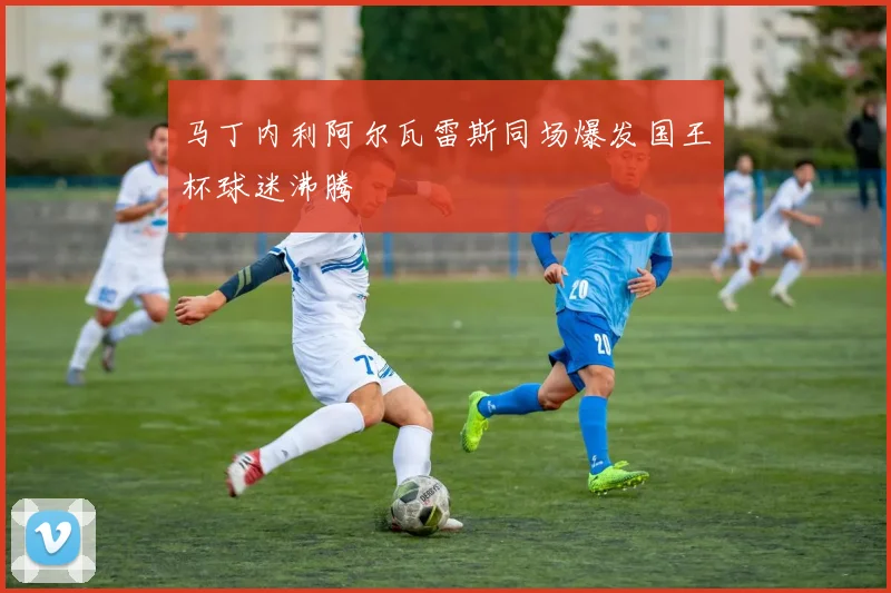 马丁内利阿尔瓦雷斯同场爆发国王杯球迷沸腾