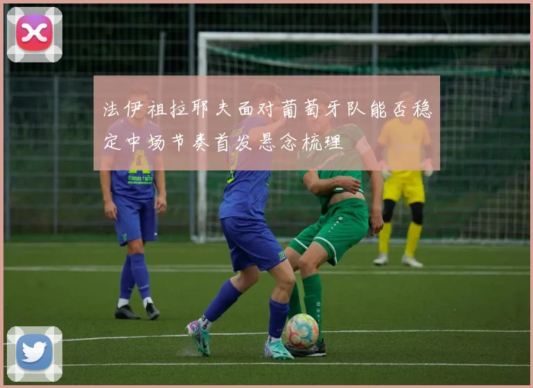 法伊祖拉耶夫面对葡萄牙队能否稳定中场节奏首发悬念梳理