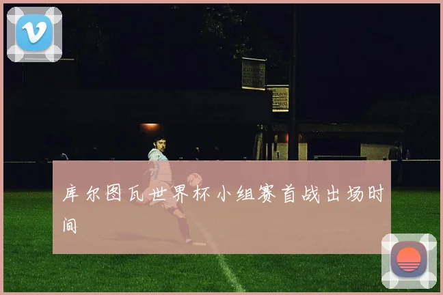 库尔图瓦世界杯小组赛首战出场时间