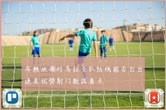 布赖坎面对乌拉圭队防线能否打出速度优势射门数据看点