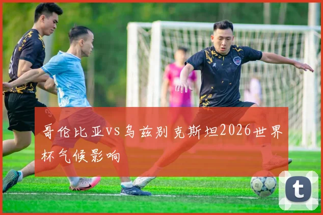 哥伦比亚vs乌兹别克斯坦2026世界杯气候影响