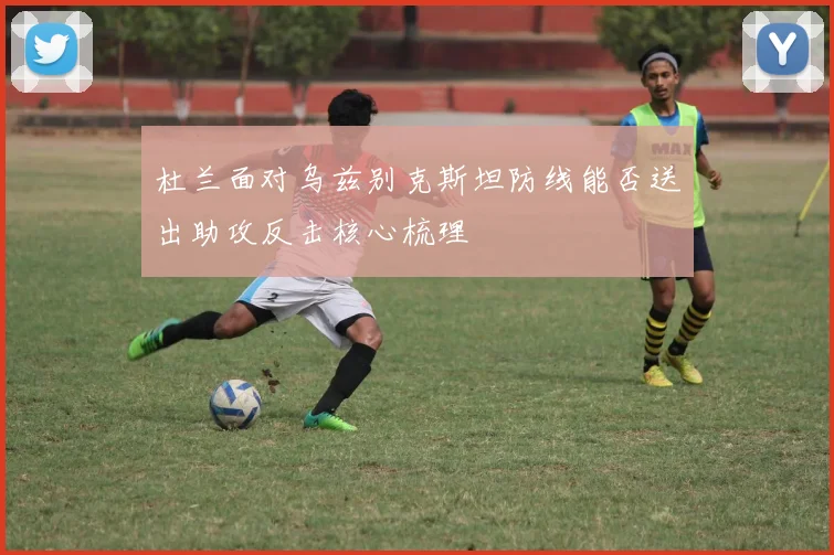 杜兰面对乌兹别克斯坦防线能否送出助攻反击核心梳理