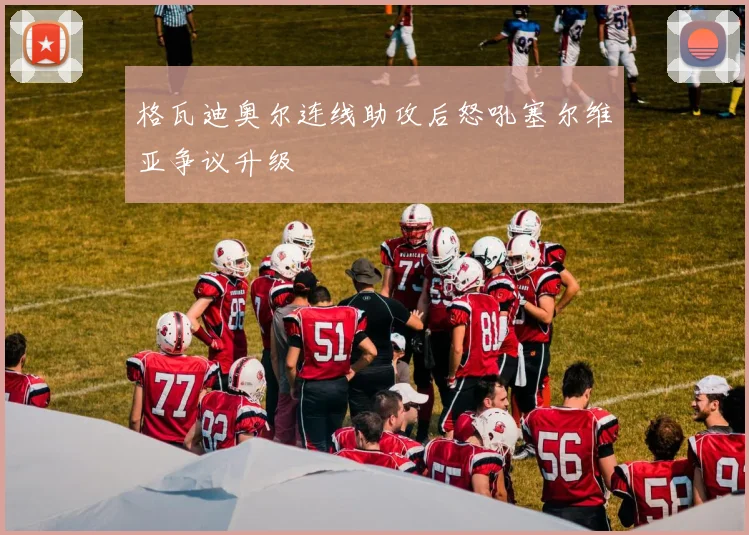 格瓦迪奥尔连线助攻后怒吼塞尔维亚争议升级