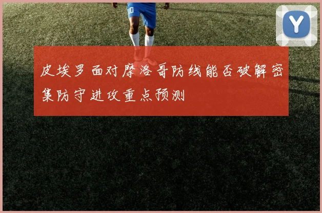 皮埃罗面对摩洛哥防线能否破解密集防守进攻重点预测