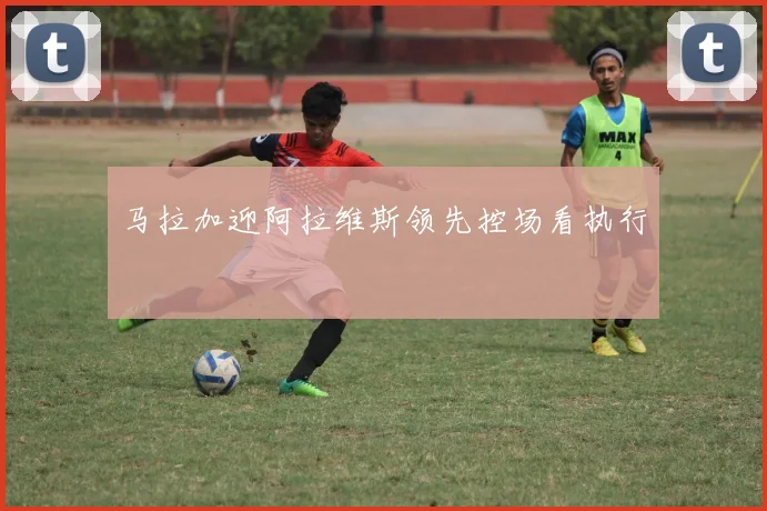 马拉加迎阿拉维斯领先控场看执行