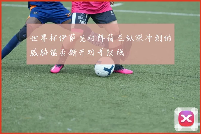 世界杯伊萨克对阵荷兰纵深冲刺的威胁能否撕开对手防线