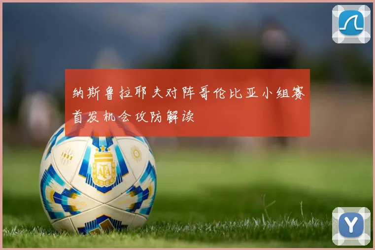 纳斯鲁拉耶夫对阵哥伦比亚小组赛首发机会攻防解读