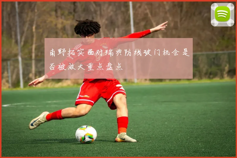 南野拓实面对瑞典防线破门机会是否被放大重点盘点