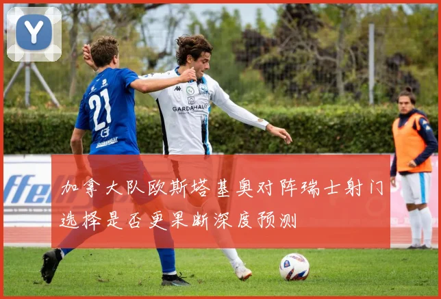 加拿大队欧斯塔基奥对阵瑞士射门选择是否更果断深度预测