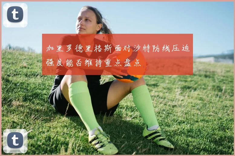 加里罗德里格斯面对沙特防线压迫强度能否维持重点盘点