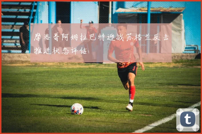 摩洛哥阿姆拉巴特迎战苏格兰反击推进状态评估