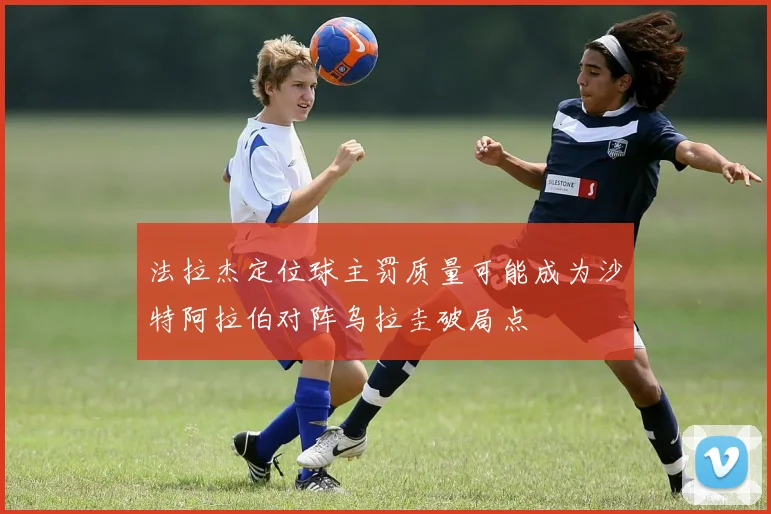 法拉杰定位球主罚质量可能成为沙特阿拉伯对阵乌拉圭破局点