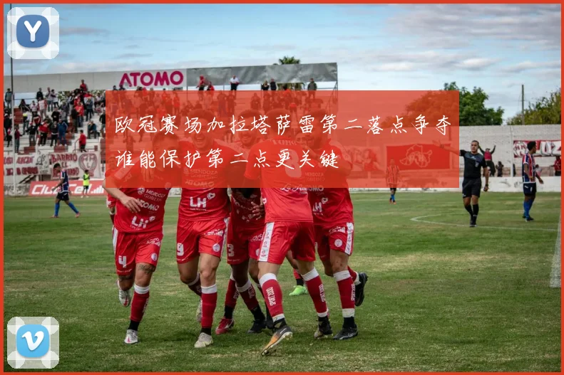 欧冠赛场加拉塔萨雷第二落点争夺谁能保护第二点更关键