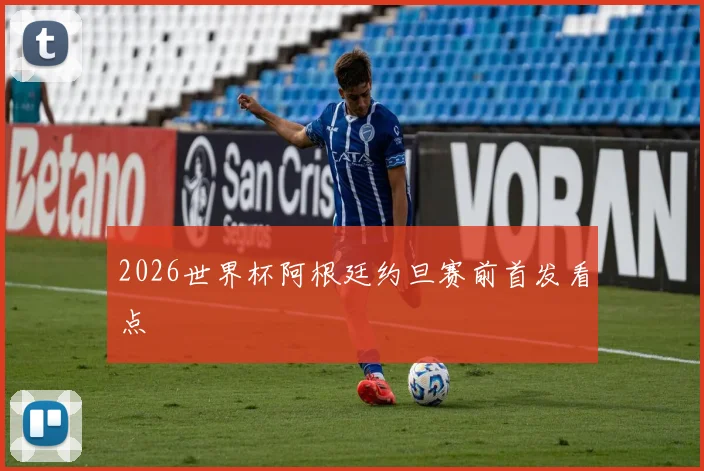 2026世界杯阿根廷约旦赛前首发看点