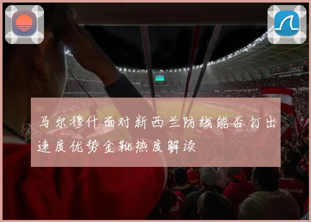 马尔穆什面对新西兰防线能否打出速度优势金靴热度解读