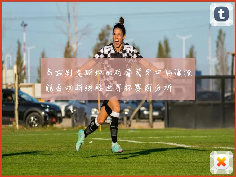 乌兹别克斯坦面对葡萄牙中场逼抢能否切断线路世界杯赛前分析