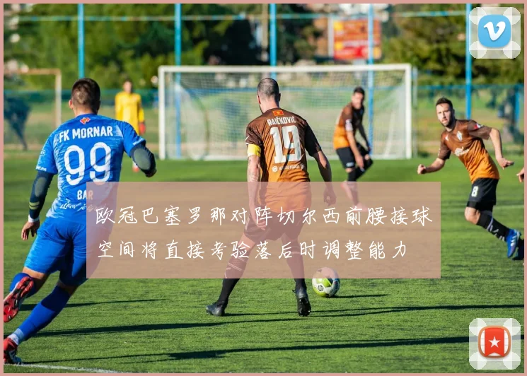 欧冠巴塞罗那对阵切尔西前腰接球空间将直接考验落后时调整能力