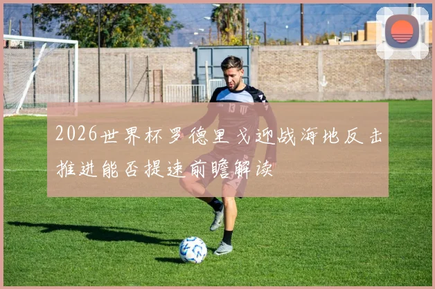 2026世界杯罗德里戈迎战海地反击推进能否提速前瞻解读