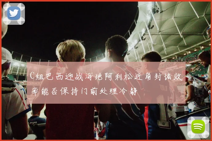 C组巴西迎战海地阿利松近角封堵效率能否保持门前处理冷静