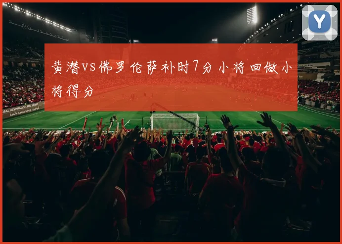 黄潜vs佛罗伦萨补时7分小将回做小将得分